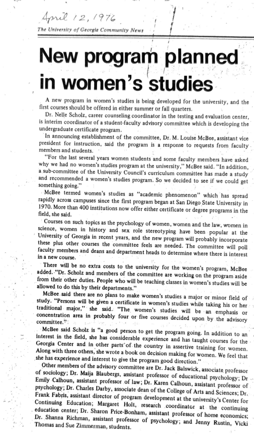 April 12, 1916 The University of Georgia Community News New program planned in women's studies A new program in women's studies is being developed for the university, and the first courses should be offered in either summer or fall quarters. Dr. Nelle Scholz, career counseling coordinator in the testing and evaluation center, is interim coordinator of a student-faculty advisory committee which is developing the undergraduate certificate program. In announcing establishment of the committee, Dr. M. Louise McBee, assistant vice president for instruction, said the program is a response to requests from faculty members and students. "For the last several years women students and some faculty members have asked why we had no women's studies program at the university," McBee said. "In addition, a sub-committee of the University Council's curriculum committee has made a study and recommended a women's studies program. So we decided to see if we could get something going." McBee termed women's studies as "academic phenomenon" which has spread rapidly across campuses since the first program began at San Diego State University in 1970. More than 400 institutions now offer either certificate or degree programs in the field, she said. Courses on such topics as the psychology of women, women and the law, women in science, women in history and sex role stereotyping have been popular at the University of Georgia in recent years, and the new program will probably incorporate these plus other courses the committee feels are needed. The committee will poll faculty members and deans and department heads to determine where there is interest in a new course. There will be no extra costs to the university for the women's program, McBee added. "Dr. Scholz and members of the committee are working on the program aside from their other duties. People who will be teaching classes in women's studies will be allowed to do this by their departments." McBee said there are no plans to make women's studies a major or minor field of study. "Persons will be given a certificate in women's studies while taking his or her traditional major," she said. "The women's studies will be an emphasis or concentration area in probably four or five courses decided upon by the advisory committee." McBee said Scholz is "a good person to get the program going. In addition to an interest in the field, she has considerable experience and has taught courses for the Georgia Center and in other parts of the country in assertive training for women. Along with three others, she wrote a book on decision making for women. We feel that she has experience and interest to give the program good direction." Other members of the advisory committee are Dr. Jack Balswick, associate professor of sociology; Dr. Maija Blaubergs, assistant professor of educational psychology; Dr Emily Calhoun, assistant professor of law; Dr. Karen Calhoun, assistant professor of psychology; Dr. Charles Darby, associate dean of the College of Arts and Sciences; Dr. Frank Fabris, assistant director of program development at the university's Center for Continuing Education; Margaret Holt, research coordinator at the continuing education center; Dr. Sharon Price-Bonham, assistant professor of home economics; Dr. Shanna Richman, assistant professor of psychology; and Jenny Rustin, Vicki Thomas and Sue Zimmerman, students.